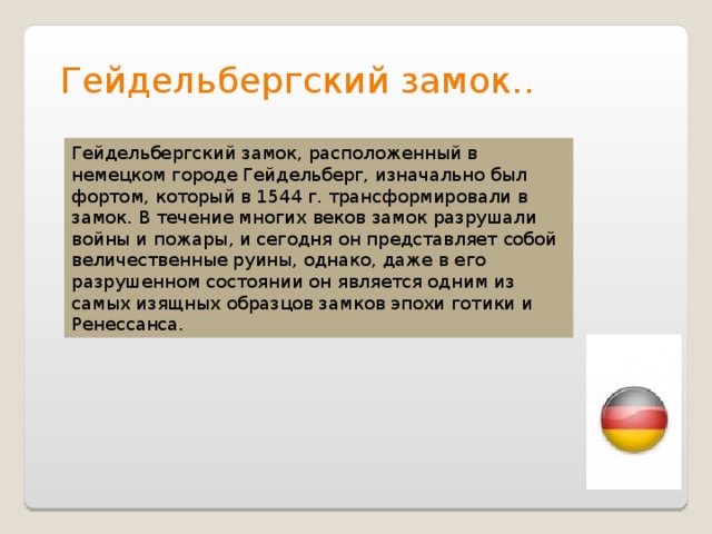 Гейдельбергский замок.. Гейдельбергский замок, расположенный в немецком городе Гейдельберг, изначально был фортом, который в 1544 г. трансформировали в замок. В течение многих веков замок разрушали войны и пожары, и сегодня он представляет собой величественные руины, однако, даже в его разрушенном состоянии он является одним из самых изящных образцов замков эпохи готики и Ренессанса. 