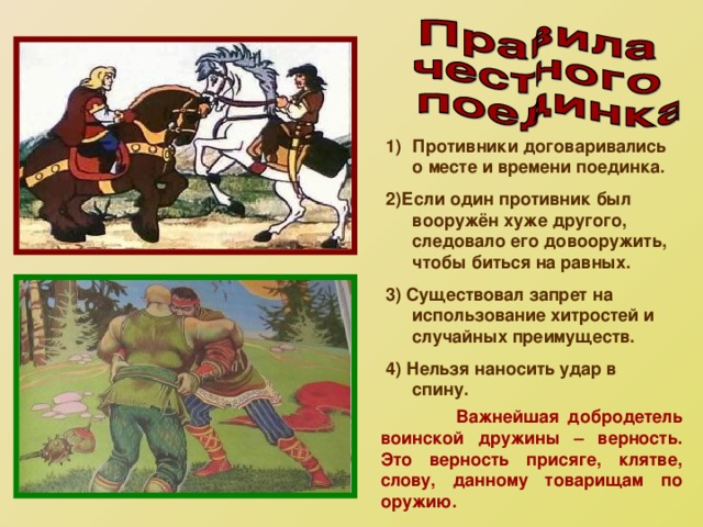 Противники договаривались о месте и времени поединка. 2)Если один противник был вооружён хуже другого, следовало его довооружить, чтобы биться на равных. 3) Существовал запрет на использование хитростей и случайных преимуществ. 4) Нельзя наносить удар в спину.  Важнейшая добродетель воинской дружины – верность. Это верность присяге, клятве, слову, данному товарищам по оружию. 