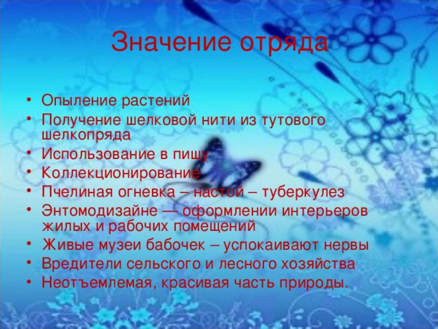 Значение отряда Опыление растений Получение шелковой нити из тутового шелкопряда Использование в пищу Коллекционирование Пчелиная огневка – настой – туберкулез Энтомодизайне — оформлении интерьеров жилых и рабочих помещений Живые музеи бабочек – успокаивают нервы Вредители сельского и лесного хозяйства Неотъемлемая, красивая часть природы. 