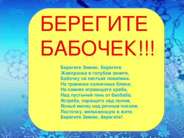 БЕРЕГИТЕ БАБОЧЕК!!! Берегите Землю. Берегите Жаворонка в голубом зените, Бабочку на листьях повилики. На травинке солнечные блики, На камнях играющего краба, Над пустыней тень от баобаба, Ястреба, парящего над полем, Ясный месяц над речным покоем, Ласточку, мелькающую в жите. Берегите Землю, берегите!  