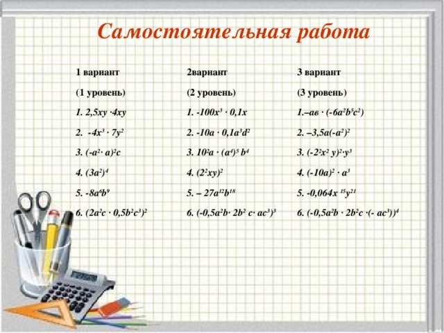 Самостоятельная работа 1 вариант 2вариант (1 уровень) 3 вариант (2 уровень) 1. 2,5ху ·4ху (3 уровень) 1. -100х 3  · 0,1х 2. -4х 3 · 7у 2 1.–ав · (-6а 2 b 5 с 2 ) 2. -10а · 0,1а 3 d 2 3 . ( -а 2 · а ) 2 c 4. (3а 2 ) 4 2. –3,5а(-а 2 ) 2 3. 10 2 а · (а 4 ) 5 b 4 3. (-2 2 х 2 у) 2 ·у 3 4. (2 2 ху) 2 5. -8а 6 b 9 4. (-10а) 2  · а 3 5. – 27а 12 b 18 6. ( 2а 2 с · 0,5 b 2 с 3 ) 2 5. -0,064х 15 у 21 6. (- 0,5а 2 b · 2 b 2  с· ас 3 ) 3 6. ( -0,5а 2 b · 2 b 2 с ·(- ас 3 ) ) 4 