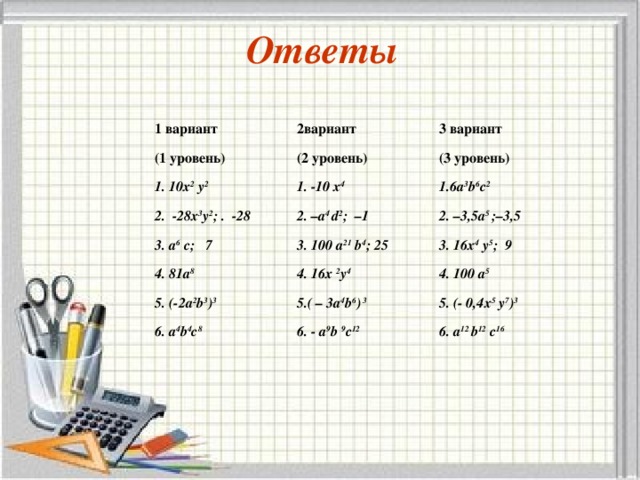     Ответы      1 вариант 2вариант (1 уровень) 3 вариант (2 уровень) 1. 10х 2 у 2 1. -10 х 4   (3 уровень) 2. -28х 3 у 2 ; . -28 1.6а 3 b 6 с 2 2. –а 4 d 2 ; – 1 3. а 6 c ; 7 3. 10 0 а 21 b 4 ; 25 4. 8 1 а 8 2. –3,5а 5 ; –3,5 3. 1 6 х 4 у 5 ; 9 4. 1 6 х 2 у 4 5. ( - 2 а 2 b 3 ) 3 5. ( – 3 а 4 b 6 ) 3 4. 10 0 а 5 6. а 4 b 4 с 8 5. (- 0,4х 5 у 7 ) 3 6. - а 9 b 9 с 12 6. а 12 b 12 с 16 