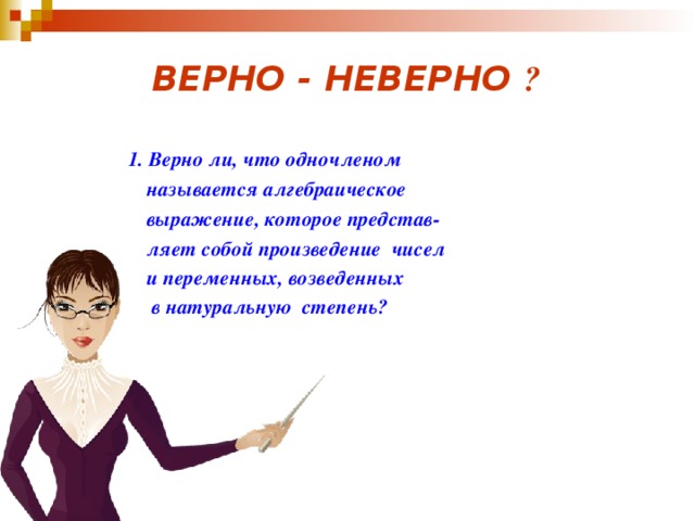 ВЕРНО - НЕВЕРНО ?    1. Верно ли, что одночленом  называется алгебраическое  выражение, которое представ-  ляет собой произведение чисел  и переменных, возведенных  в натуральную степень?      