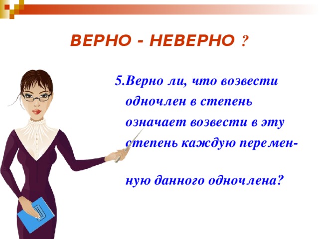 ВЕРНО - НЕВЕРНО ?  5.Верно ли, что возвести  одночлен в степень  означает возвести в эту  степень каждую перемен-  ную данного одночлена? 