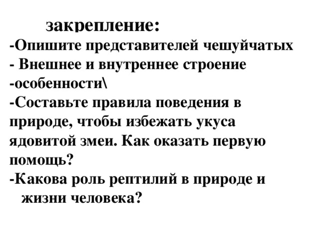  закрепление: -Опишите представителей чешуйчатых - Внешнее и внутреннее строение -особенности\ -Составьте правила поведения в природе, чтобы избежать укуса ядовитой змеи. Как оказать первую помощь? -Какова роль рептилий в природе и жизни человека?   