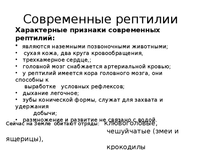 Современные рептилии Характерные признаки современных рептилий:  являются наземными позвоночными животными;  сухая кожа, два круга кровообращения,  трехкамерное сердце,;  головной мозг снабжается артериальной кровью;  у рептилий имеется кора головного мозга, они способны к  выработке условных рефлексов;  дыхание легочное;  зубы конической формы, служат для захвата и удержания  добычи;  размножение и развитие не связано с водой. Сейчас на Земле обитают отряды: клювоголовые,  чешуйчатые (змеи и ящерицы),  крокодилы  черепахи 