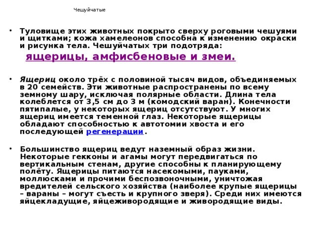  Чешуйчатые Туловище этих животных покрыто сверху роговыми чешуями и щитками; кожа хамелеонов способна к изменению окраски и рисунка тела. Чешуйчатых три подотряда:  ящерицы, амфисбеновые и змеи.  Ящериц около трёх с половиной тысяч видов, объединяемых в 20 семейств. Эти животные распространены по всему земному шару, исключая полярные области. Длина тела колеблется от 3,5 см до 3 м (комодский варан). Конечности пятипалые, у некоторых ящериц отсутствуют. У многих ящериц имеется теменной глаз. Некоторые ящерицы обладают способностью к автотомии хвоста и его последующей регенерации .  Большинство ящериц ведут наземный образ жизни. Некоторые гекконы и агамы могут передвигаться по вертикальным стенам, другие способны к планирующему полёту. Ящерицы питаются насекомыми, пауками, моллюсками и прочими беспозвоночными, уничтожая вредителей сельского хозяйства (наиболее крупые ящерицы – вараны – могут съесть и крупного зверя). Среди них имеются яйцекладущие, яйцеживородящие и живородящие виды. 