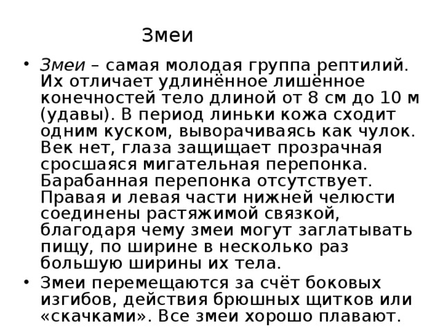  Змеи Змеи – самая молодая группа рептилий. Их отличает удлинённое лишённое конечностей тело длиной от 8 см до 10 м (удавы). В период линьки кожа сходит одним куском, выворачиваясь как чулок. Век нет, глаза защищает прозрачная сросшаяся мигательная перепонка. Барабанная перепонка отсутствует. Правая и левая части нижней челюсти соединены растяжимой связкой, благодаря чему змеи могут заглатывать пищу, по ширине в несколько раз большую ширины их тела. Змеи перемещаются за счёт боковых изгибов, действия брюшных щитков или «скачками». Все змеи хорошо плавают. 