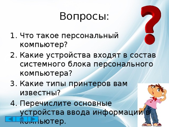 Вопросы: Что такое персональный компьютер? Какие устройства входят в состав системного блока персонального компьютера? Какие типы принтеров вам известны? Перечислите основные устройства ввода информации в компьютер. 