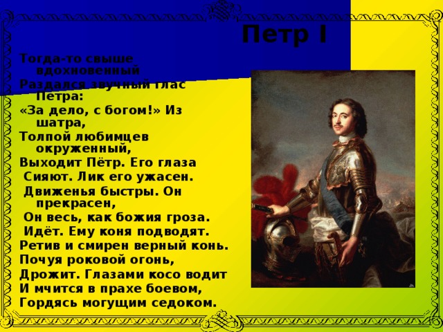 Петр I   Тогда-то свыше вдохновенный Раздался звучный глас Петра: «За дело, с богом!» Из шатра, Толпой любимцев окруженный, Выходит Пётр. Его глаза   Сияют. Лик его ужасен.   Движенья быстры. Он прекрасен,  Он весь, как божия гроза.   Идёт. Ему коня подводят. Ретив и смирен верный конь. Почуя роковой огонь, Дрожит. Глазами косо водит И мчится в прахе боевом, Гордясь могущим седоком. 