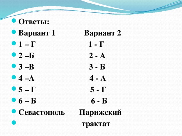 Ответы: Вариант 1 Вариант 2 1 – Г 1 - Г 2 –Б 2 - А 3 –В 3 - Б 4 –А 4 - А 5 – Г 5 - Г 6 – Б 6 - Б Севастополь Парижский  трактат 