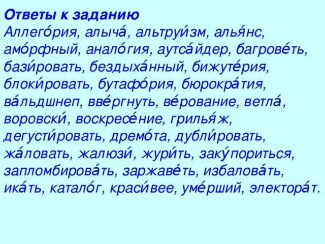 Ответы к заданию Аллего́рия, алыча́, альтруи́зм, алья́нс, амо́рфный, анало́гия, аутса́йдер, багрове́ть, бази́ровать, бездыха́нный, бижуте́рия, блоки́ровать, бутафо́рия, бюрокра́тия, ва́льдшнеп, вве́ргнуть, ве́рование, ветла́, воровски́, воскресе́ние, грилья́ж, дегусти́ровать, дремо́та, дубли́ровать, жа́ловать, жалюзи́, жури́ть, заку́пориться, запломбирова́ть, заржаве́ть, избалова́ть, ика́ть, катало́г, краси́вее, уме́рший, электора́т.  