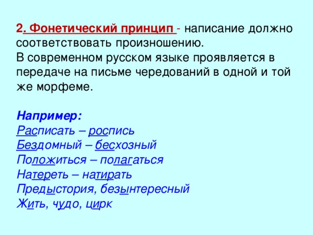 2 . Фонетический принцип - написание должно соответствовать произношению. В современном русском языке проявляется в передаче на письме чередований в одной и той же морфеме. Например: Рас писать – рос пись Без домный – бес хозный По лож иться – по лаг аться На тер еть – на тир ать Пред ы стория, без ы нтересный Ж и ть, ч у до, ц и рк  