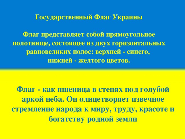 Государственный Флаг Украины   Флаг представляет собой прямоугольное полотнище, состоящее из двух горизонтальных равновеликих полос: верхней - синего, нижней - желтого цветов. Флаг - как пшеница в степях под голубой аркой неба. Он олицетворяет извечное стремление народа к миру, труду, красоте и богатству родной земли 