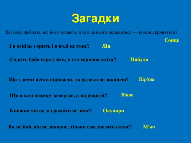 Загадки Всі його люблять, всі його чекають, а хто на нього подивиться — кожен скривиться?  Сонце І в огні не горить і в воді не тоне? Лід Сидить баба серед літа, в сто сорочок одіта? Цибул я  Що з землі легко піднімеш, та далеко не закинеш?  Пір'їна Вікно Що в хаті взимку замерзає, а надворі ні?   Книжки читає, а грамоти не знає?   Окуляри  Як не бий , він не заплаче, тільки сам завзято скаче? М'яч 