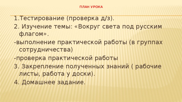 План урока   1.Тестирование (проверка д/з). 2. Изучение темы: «Вокруг света под русским флагом». -выполнение практической работы (в группах сотрудничества) -проверка практической работы 3. Закрепление полученных знаний ( рабочие листы, работа у доски). 4. Домашнее задание. 