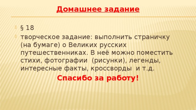 Домашнее задание § 18 творческое задание: выполнить страничку (на бумаге) о Великих русских путешественниках. В неё можно поместить стихи, фотографии (рисунки), легенды, интересные факты, кроссворды и т.д. Спасибо за работу! 