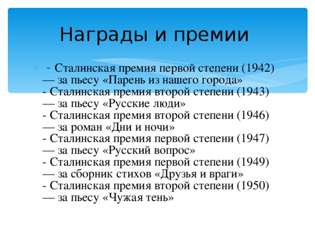 Награды и премии   - Сталинская премия первой степени (1942) — за пьесу «Парень из нашего города»   - Сталинская премия второй степени (1943) — за пьесу «Русские люди»   - Сталинская премия второй степени (1946) — за роман «Дни и ночи»   - Сталинская премия первой степени (1947) — за пьесу «Русский вопрос»   - Сталинская премия первой степени (1949) — за сборник стихов «Друзья и враги»   - Сталинская премия второй степени (1950) — за пьесу «Чужая тень» 