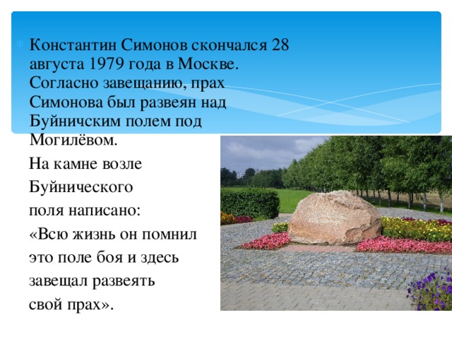 Константин Симонов скончался 28 августа 1979 года в Москве. Согласно завещанию, прах Симонова был развеян над Буйничским полем под Могилёвом.  На камне возле  Буйнического  поля написано:  «Всю жизнь он помнил  это поле боя и здесь  завещал развеять  свой прах». 