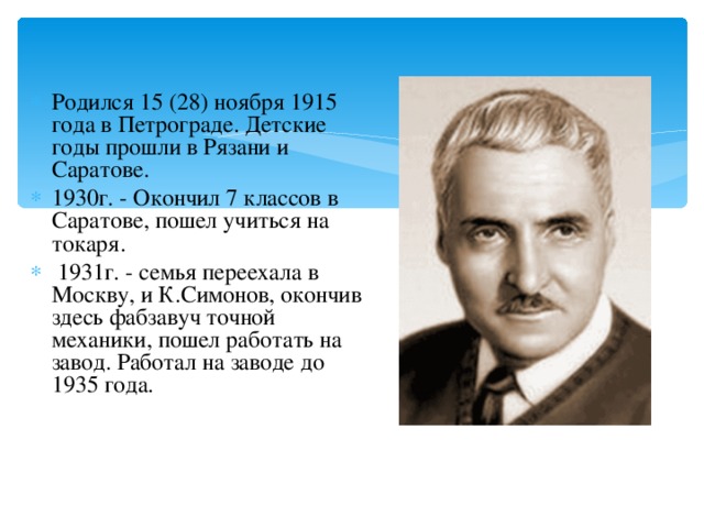 Родился 15 (28) ноября 1915 года в Петрограде. Детские годы прошли в Рязани и Саратове. 1930г. - Окончил 7 классов в Саратове, пошел учиться на токаря.  1931г. - семья переехала в Москву, и К.Симонов, окончив здесь фабзавуч точной механики, пошел работать на завод. Работал на заводе до 1935 года.  
