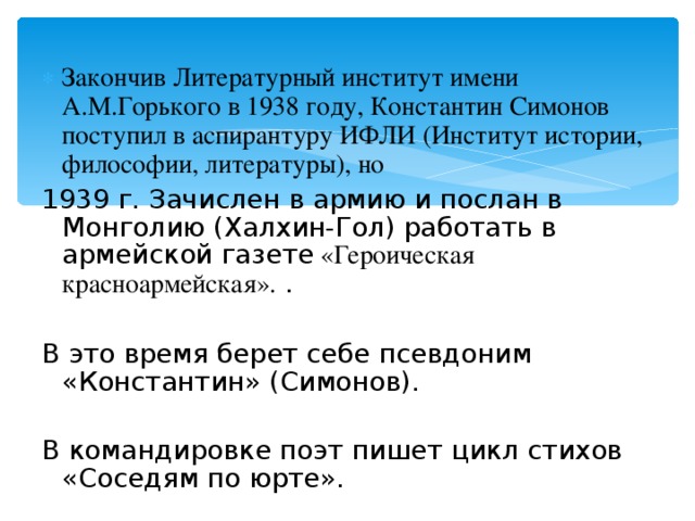 Закончив Литературный институт имени А.М.Горького в 1938 году, Константин Симонов поступил в аспирантуру ИФЛИ (Институт истории, философии, литературы), но 1939 г. Зачислен в армию и послан в Монголию (Халхин-Гол) работать в армейской газете «Героическая красноармейская». . В это время берет себе псевдоним «Константин» (Симонов). В командировке поэт пишет цикл стихов «Соседям по юрте». 