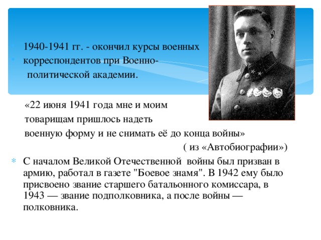 1940-1941 гг. - окончил курсы военных корреспондентов при Военно-  политической академии.  «22 июня 1941 года мне и моим  товарищам пришлось надеть  военную форму и не снимать её до конца войны» ( из «Автобиографии») С началом Великой Отечественной войны был призван в армию, работал в газете 