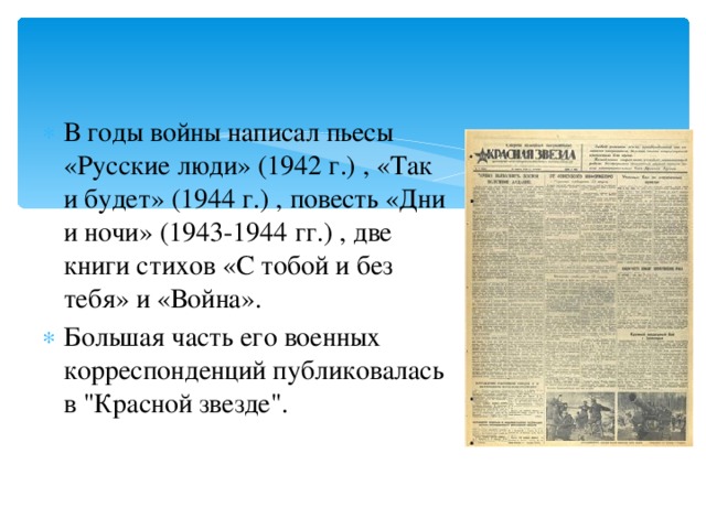 В годы войны написал пьесы «Русские люди» (1942 г.) , «Так и будет» (1944 г.) , повесть «Дни и ночи» (1943-1944 гг.) , две книги стихов «С тобой и без тебя» и «Война». Большая часть его военных корреспонденций публиковалась в 