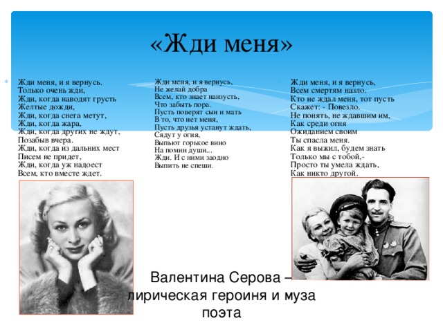 «Жди меня» Жди меня, и я вернусь.  Только очень жди,  Жди, когда наводят грусть  Желтые дожди,  Жди, когда снега метут,  Жди, когда жара,  Жди, когда других не ждут,  Позабыв вчера.  Жди, когда из дальних мест  Писем не придет,  Жди, когда уж надоест  Всем, кто вместе ждет. Жди меня, и я вернусь,  Всем смертям назло.  Кто не ждал меня, тот пусть  Скажет: - Повезло.  Не понять, не ждавшим им,  Как среди огня  Ожиданием своим  Ты спасла меня.  Как я выжил, будем знать  Только мы с тобой,-  Просто ты умела ждать,  Как никто другой. Жди меня, и я вернусь,  Не желай добра  Всем, кто знает наизусть,  Что забыть пора.  Пусть поверят сын и мать  В то, что нет меня,  Пусть друзья устанут ждать,  Сядут у огня,  Выпьют горькое вино  На помин души...  Жди. И с ними заодно  Выпить не спеши .   Валентина Серова – лирическая героиня и муза поэта 