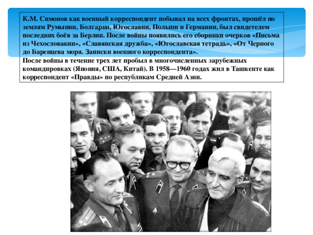 К.М. Симонов как военный корреспондент побывал на всех фронтах, прошёл по землям Румынии, Болгарии, Югославии, Польши и Германии, был свидетелем последних боёв за Берлин. После войны появились его сборники очерков «Письма из Чехословакии», «Славянская дружба», «Югославская тетрадь», «От Черного до Баренцева моря. Записки военного корреспондента». После войны в течение трех лет пробыл в многочисленных зарубежных командировках (Япония, США, Китай). В 1958—1960 годах жил в Ташкенте как корреспондент «Правды» по республикам Средней Азии. 
