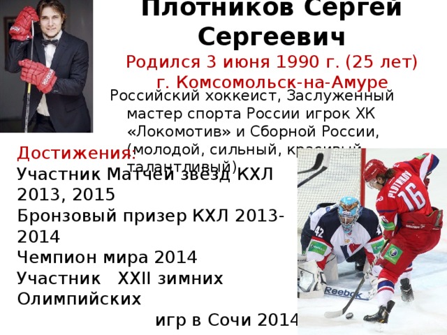 Плотников Сергей Сергеевич  Родился 3 июня 1990 г. (25 лет)  г. Комсомольск-на-Амуре      Российский хоккеист, Заслуженный мастер спорта России игрок ХК «Локомотив» и Сборной России, (молодой, сильный, красивый, талантливый). Достижения:  Участник Матчей звёзд КХЛ 2013, 2015   Бронзовый призер КХЛ 2013-2014  Чемпион мира 2014 Участник XXII зимних Олимпийских  игр в Сочи 2014   