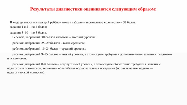 Результаты диагностики оцениваются следующим образом: В ходе диагностики каждый ребёнок может набрать максимальное количество – 32 балла: задания 1 и 2 – по 4 балла; задания 3–10 – по 3 балла.  Ребенок, набравший 30 баллов и больше – высокий уровень;  ребенок, набравший 25–29 баллов – выше среднего;  ребенок, набравший 16–24 балла – средний уровень;  ребенок, набравший 9–15 баллов – низкий уровень, в этом случае требуются дополнительные занятия с педагогом и психологом.  ребенок, набравший 0–8 баллов – недопустимый уровень, в этом случае обязательно требуются занятия с педагогом и психологом, возможно, облегчённая образовательная программа (по заключению медико — педагогической комиссии).   