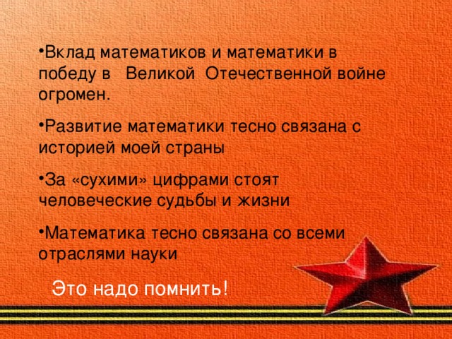    Вклад математиков и математики в победу в Великой Отечественной войне огромен. Развитие математики тесно связана с историей моей страны За «сухими» цифрами стоят человеческие судьбы и жизни Математика тесно связана со всеми отраслями науки Это надо помнить!  