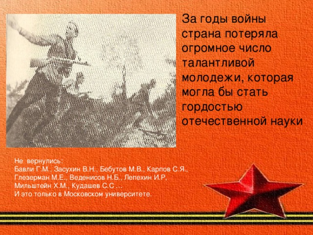 За годы войны страна потеряла огромное число талантливой молодежи, которая могла бы стать гордостью отечественной науки  Не вернулись : Бавли Г.М., Засухин В.Н., Бебутов М.В., Карпов С.Я., Глезерман М.Е., Веденисов Н.Б., Лепехин И.Р, Мильштейн Х.М., Кудашев С.С … И это только в Московском университете. 