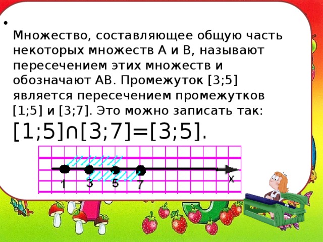   Множество, составляющее общую часть некоторых множеств А и В, называют пересечением этих множеств и обозначают АВ. Промежуток [3;5] является пересечением промежутков [1;5] и [3;7]. Это можно записать так: [1;5]∩[3;7]=[3;5]. 