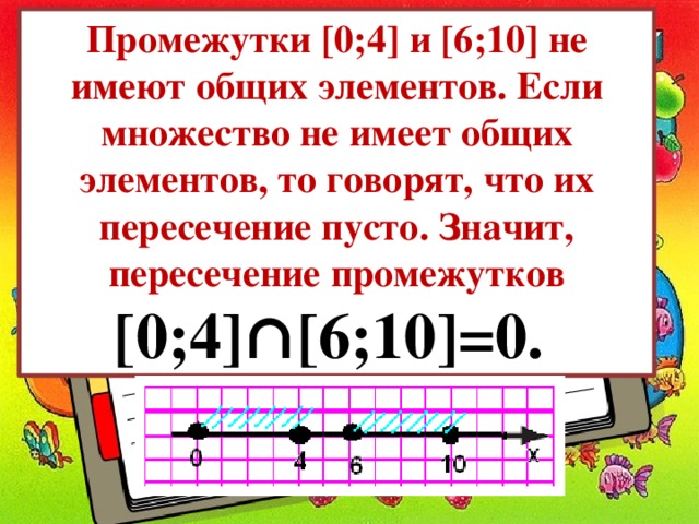 Промежутки [0;4] и [6;10] не имеют общих элементов. Если множество не имеет общих элементов, то говорят, что их пересечение пусто. Значит, пересечение промежутков [0;4]∩[6;10]=0. 