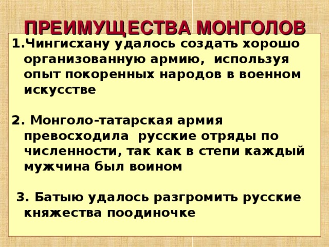 ПРЕИМУЩЕСТВА МОНГОЛОВ Чингисхану удалось создать хорошо организованную армию, используя опыт покоренных народов в военном искусстве  2. Монголо-татарская армия превосходила русские отряды по численности, так как в степи каждый мужчина был воином   3. Батыю удалось разгромить русские княжества поодиночке  