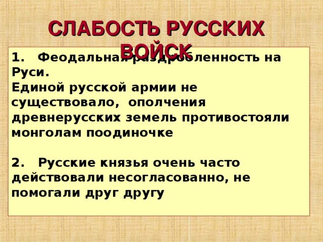 СЛАБОСТЬ РУССКИХ ВОЙСК 1. Феодальная раздробленность на Руси. Единой русской армии не существовало, ополчения древнерусских земель противостояли монголам поодиночке  2. Русские князья очень часто действовали несогласованно, не помогали друг другу  