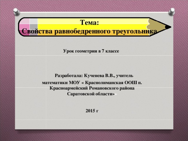 Тема: Cвойства равнобедренного треугольника Урок геометрии в 7 классе  Разработала: Кученева В.В., учитель математики МОУ « Краснолиманская ООШ п. Красноармейский Романовского района Саратовской области» »   201 5  г 