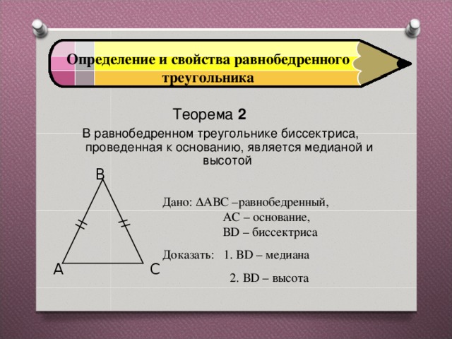 Определение и свойства равнобедренного треугольника Теорема 2  В равнобедренном треугольнике биссектриса, проведенная к основанию, является медианой и высотой   B Дано:  АВС –равнобедренный,  АС – основание,  ВD – биссектриса Доказать: 1. ВD – медиана   2. ВD – высота C A 