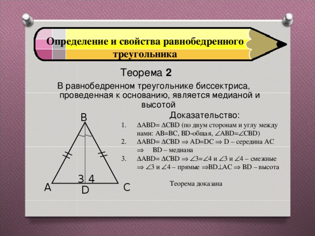 Определение и свойства равнобедренного треугольника Теорема 2  В равнобедренном треугольнике биссектриса, проведенная к основанию, является медианой и высотой   Доказательство:   B  АВD=  СВD (по двум сторонам и углу между нами: АВ=ВС, ВD-общая,  АВD=  СВD)  АВD=  СВD  АD=DC  D – середина АС  ВD – медиана  АВD=  СВD    3=  4 и  3 и  4 – смежные    3 и  4 – прямые  ВD  АС  ВD – высота  Теорема доказана 3 4 A C D 