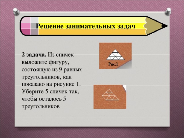 Решение занимательных задач 2 задача. Из спичек выложите фигуру, состоящую из 9 равных треугольников, как показано на рисунке 1. Уберите 5 спичек так, чтобы осталось 5 треугольников 