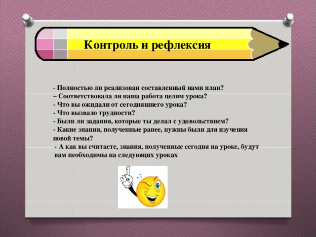 Контроль и рефлексия - Полностью ли реализован составленный нами план? – Соответствовала ли наша работа целям урока? - Что вы ожидали от сегодняшнего урока? - Что вызвало трудности? - Были ли задания, которые ты делал с удовольствием? - Какие знания, полученные ранее, нужны были для изучения новой темы?  - А как вы считаете, знания, полученные сегодня на уроке, будут вам необходимы на следующих уроках  