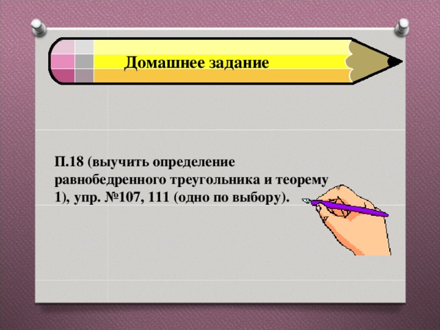 Домашнее задание П.18 (выучить определение равнобедренного треугольника и теорему 1), упр. №107, 111 (одно по выбору). 