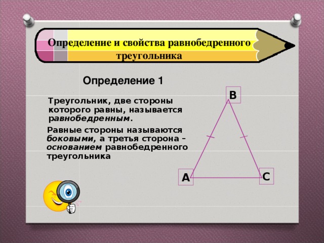 Определение и свойства равнобедренного треугольника  Определение 1  B Треугольник, две стороны которого равны, называется р авнобедренным . Равные стороны называются боковыми, а третья сторона – основанием равнобедренного треугольника C A 