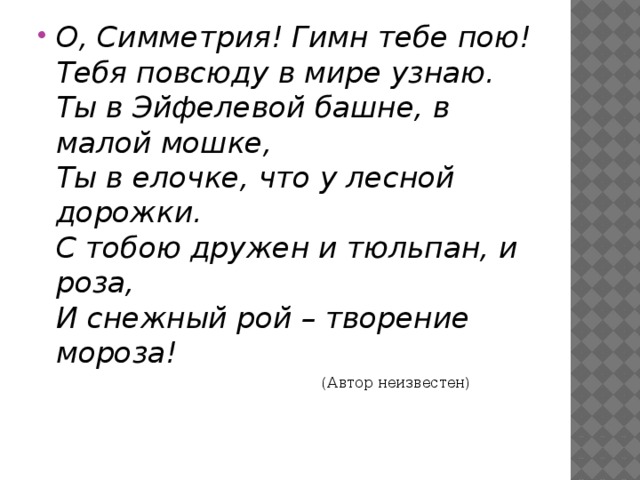 О, Симметрия! Гимн тебе пою!  Тебя повсюду в мире узнаю.  Ты в Эйфелевой башне, в малой мошке,  Ты в елочке, что у лесной дорожки.  С тобою дружен и тюльпан, и роза,  И снежный рой – творение мороза!   (Автор неизвестен)   