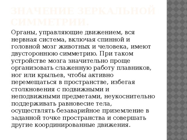 Значение зеркальной симметрии. Органы, управляющие движением, вся нервная система, включая спинной и головной мозг животных и человека, имеют двустороннюю симметрию. При таком устройстве мозга значительно проще организовать слаженную работу плавников, ног или крыльев, чтобы активно перемещаться в пространстве, избегая столкновения с подвижными и неподвижными предметами, неукоснительно поддерживать равновесие тела, осуществлять безаварийное приземление в заданной точке пространства и совершать другие координированные движения. 