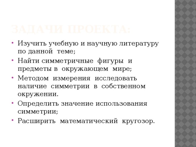 Задачи проекта: Изучить учебную и научную литературу по данной теме; Найти симметричные фигуры и предметы в окружающем мире; Методом измерения исследовать наличие симметрии в собственном окружении. Определить значение использования симметрии; Расширить математический кругозор. 