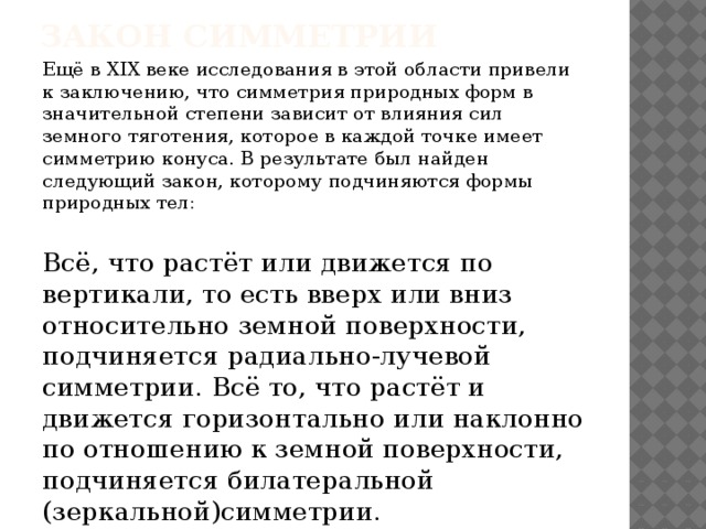 Закон симметрии Ещё в XIX веке исследования в этой области привели к заключению, что симметрия природных форм в значительной степени зависит от влияния сил земного тяготения, которое в каждой точке имеет симметрию конуса. В результате был найден следующий закон, которому подчиняются формы природных тел: Всё, что растёт или движется по вертикали, то есть вверх или вниз относительно земной поверхности, подчиняется радиально-лучевой симметрии. Всё то, что растёт и движется горизонтально или наклонно по отношению к земной поверхности, подчиняется билатеральной (зеркальной)симметрии. 