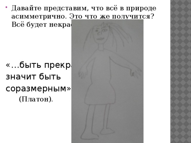 Давайте представим, что всё в природе асимметрично. Это что же получится? Всё будет некрасивым: «…быть прекрасным, значит быть соразмерным»  (Платон). 