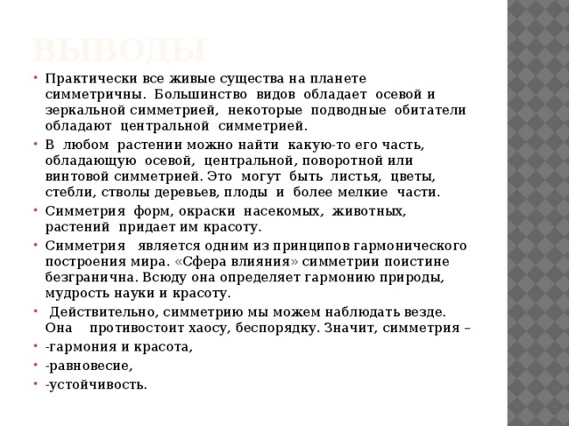 Выводы Практически все живые существа на планете симметричны. Большинство видов обладает осевой и зеркальной симметрией, некоторые подводные обитатели обладают центральной симметрией. В любом растении можно найти какую-то его часть, обладающую осевой, центральной, поворотной или винтовой симметрией. Это могут быть листья, цветы, стебли, стволы деревьев, плоды и более мелкие части. Симметрия форм, окраски насекомых, животных, растений придает им красоту. Симметрия   является одним из принципов гармонического построения мира. «Сфера влияния» симметрии поистине безгранична. Всюду она определяет гармонию природы, мудрость науки и красоту.  Действительно, симметрию мы можем наблюдать везде. Она противостоит хаосу, беспорядку. Значит, симметрия – -гармония и красота, -равновесие, -устойчивость. 